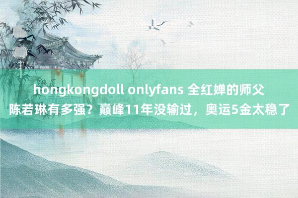 hongkongdoll onlyfans 全红婵的师父陈若琳有多强？巅峰11年没输过，奥运5金太稳了