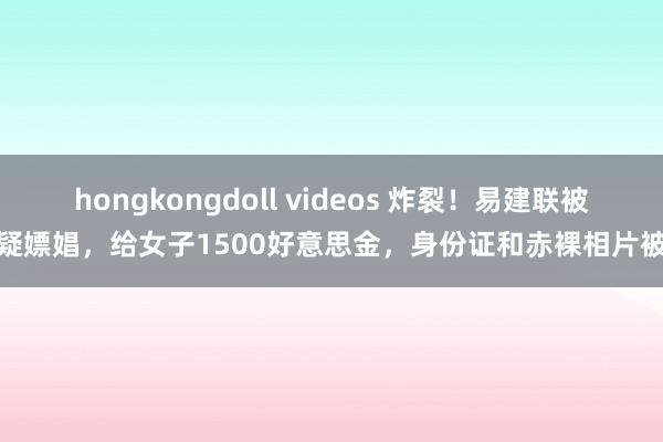 hongkongdoll videos 炸裂！易建联被爆疑嫖娼，给女子1500好意思金，身份证和赤裸相片被扒