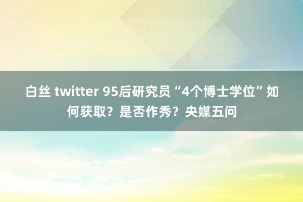 白丝 twitter 95后研究员“4个博士学位”如何获取？是否作秀？央媒五问