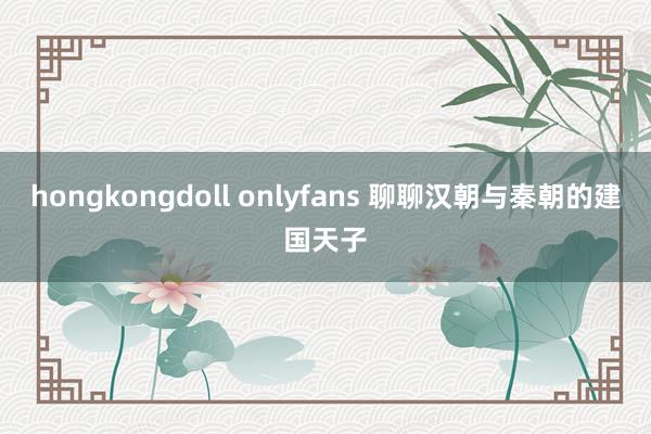 hongkongdoll onlyfans 聊聊汉朝与秦朝的建国天子