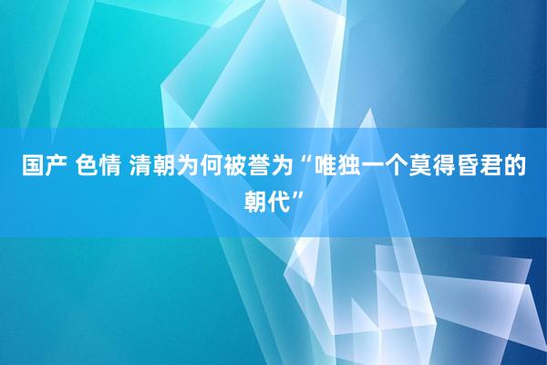 国产 色情 清朝为何被誉为“唯独一个莫得昏君的朝代”