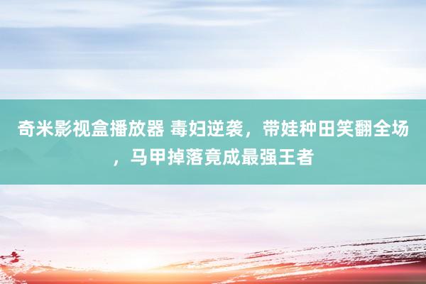 奇米影视盒播放器 毒妇逆袭，带娃种田笑翻全场，马甲掉落竟成最强王者