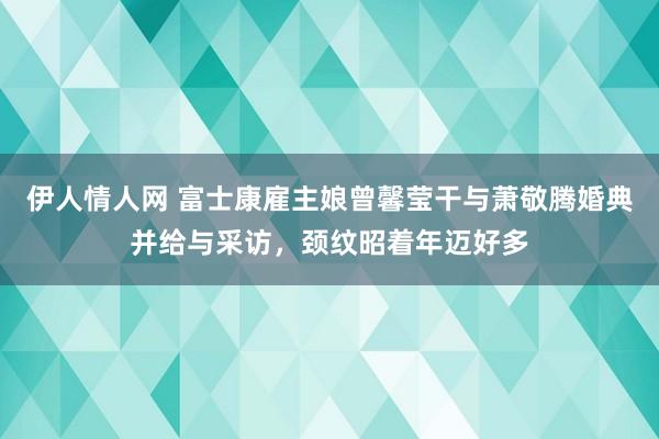 伊人情人网 富士康雇主娘曾馨莹干与萧敬腾婚典并给与采访，颈纹昭着年迈好多