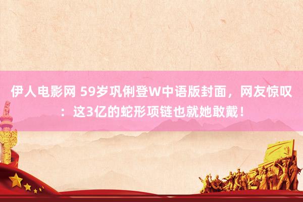 伊人电影网 59岁巩俐登W中语版封面，网友惊叹：这3亿的蛇形项链也就她敢戴！