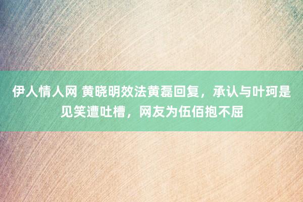 伊人情人网 黄晓明效法黄磊回复，承认与叶珂是见笑遭吐槽，网友为伍佰抱不屈