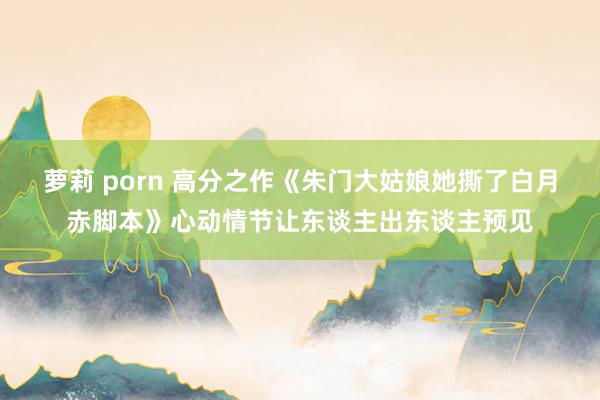 萝莉 porn 高分之作《朱门大姑娘她撕了白月赤脚本》心动情节让东谈主出东谈主预见