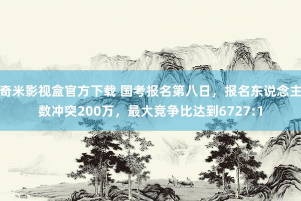 奇米影视盒官方下载 国考报名第八日，报名东说念主数冲突200万，最大竞争比达到6727:1