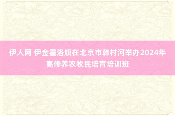 伊人网 伊金霍洛旗在北京市韩村河举办2024年高修养农牧民培育培训班