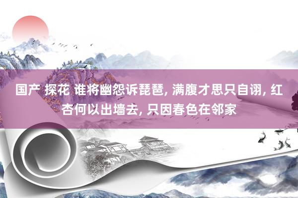 国产 探花 谁将幽怨诉琵琶， 满腹才思只自诩， 红杏何以出墙去， 只因春色在邻家