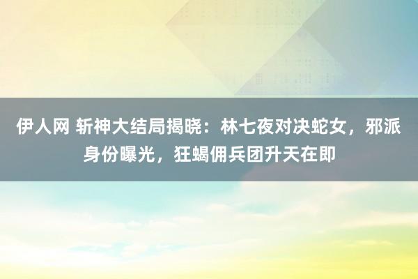 伊人网 斩神大结局揭晓：林七夜对决蛇女，邪派身份曝光，狂蝎佣兵团升天在即