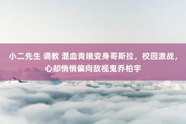 小二先生 调教 混血青娥变身哥斯拉，校园激战，心却悄悄偏向敌视鬼乔柏宇