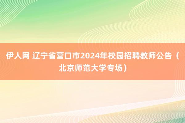 伊人网 辽宁省营口市2024年校园招聘教师公告（北京师范大学专场）