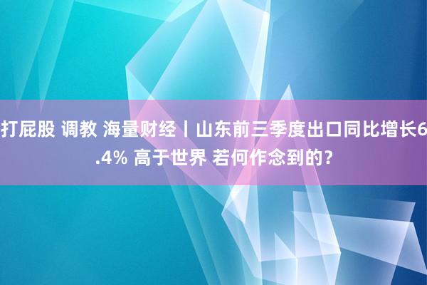 打屁股 调教 海量财经丨山东前三季度出口同比增长6.4% 高于世界 若何作念到的？