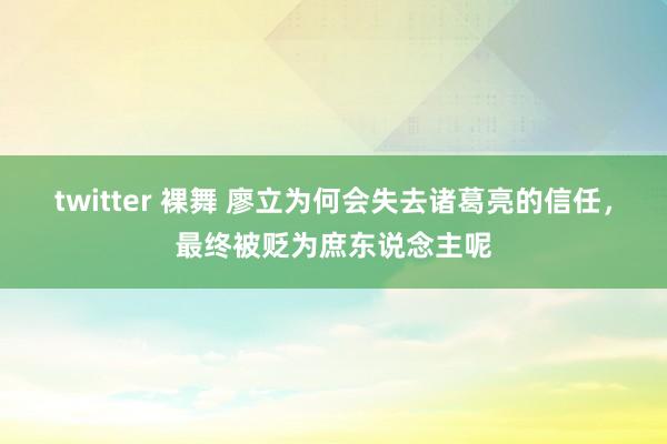 twitter 裸舞 廖立为何会失去诸葛亮的信任，最终被贬为庶东说念主呢