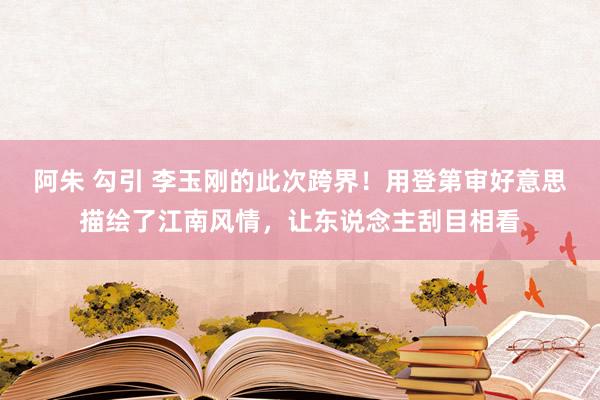 阿朱 勾引 李玉刚的此次跨界！用登第审好意思描绘了江南风情，让东说念主刮目相看