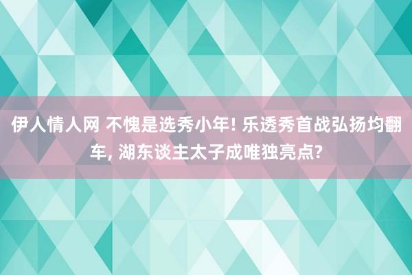 伊人情人网 不愧是选秀小年! 乐透秀首战弘扬均翻车， 湖东谈主太子成唯独亮点?