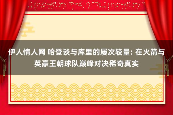 伊人情人网 哈登谈与库里的屡次较量: 在火箭与英豪王朝球队巅峰对决稀奇真实