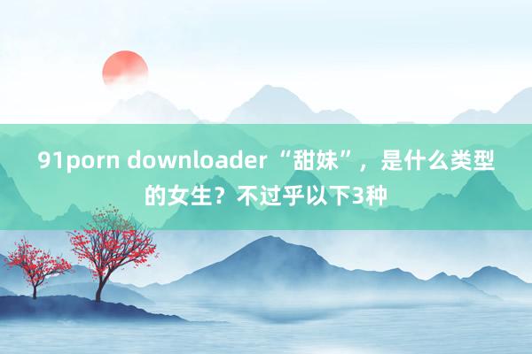 91porn downloader “甜妹”，是什么类型的女生？不过乎以下3种