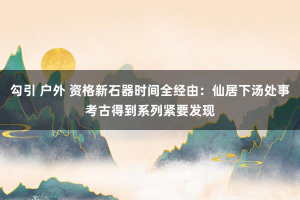 勾引 户外 资格新石器时间全经由：仙居下汤处事考古得到系列紧要发现