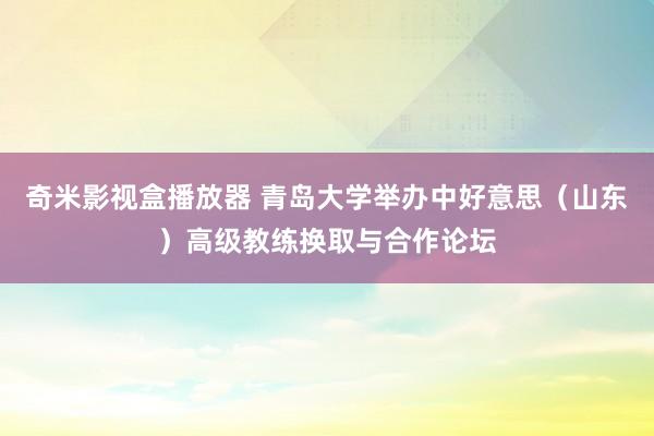 奇米影视盒播放器 青岛大学举办中好意思（山东）高级教练换取与合作论坛