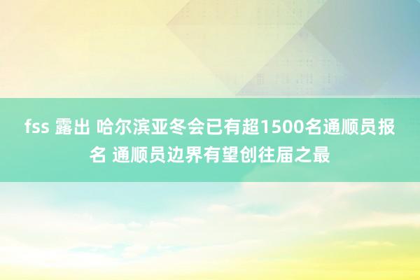 fss 露出 哈尔滨亚冬会已有超1500名通顺员报名 通顺员边界有望创往届之最