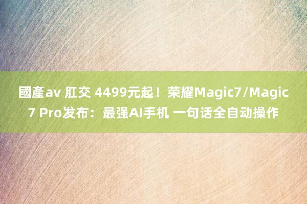 國產av 肛交 4499元起！荣耀Magic7/Magic7 Pro发布：最强AI手机 一句话全自动操作