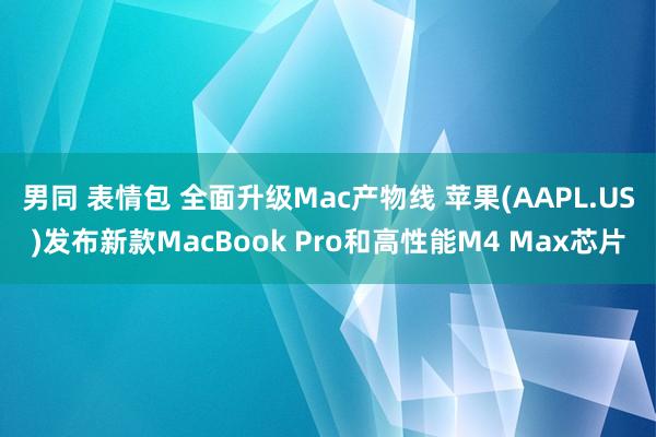 男同 表情包 全面升级Mac产物线 苹果(AAPL.US)发布新款MacBook Pro和高性能M4 Max芯片