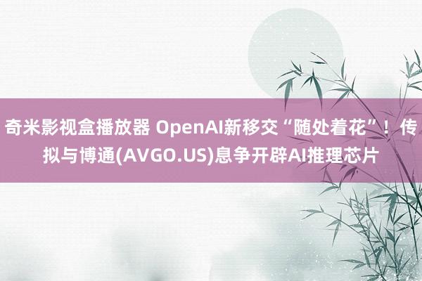 奇米影视盒播放器 OpenAI新移交“随处着花”！传拟与博通(AVGO.US)息争开辟AI推理芯片