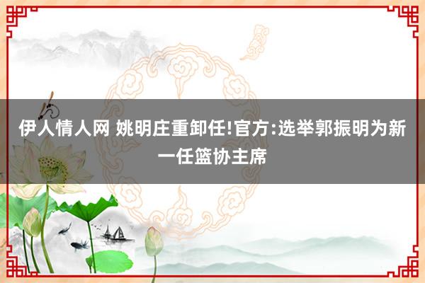 伊人情人网 姚明庄重卸任!官方:选举郭振明为新一任篮协主席