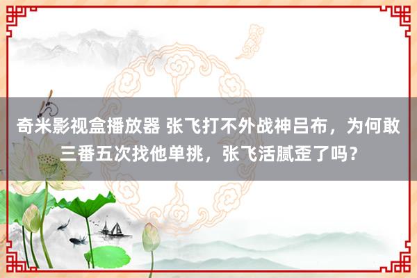 奇米影视盒播放器 张飞打不外战神吕布，为何敢三番五次找他单挑，张飞活腻歪了吗？