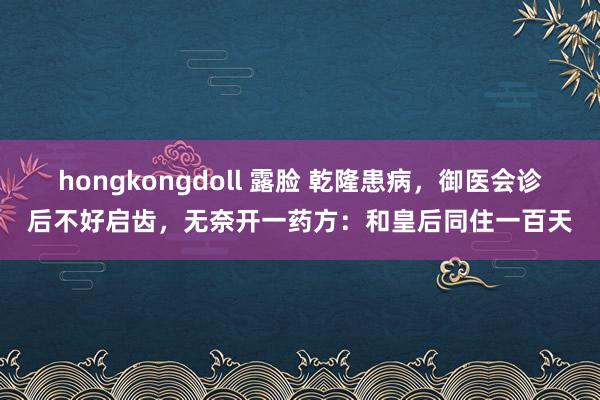 hongkongdoll 露脸 乾隆患病，御医会诊后不好启齿，无奈开一药方：和皇后同住一百天