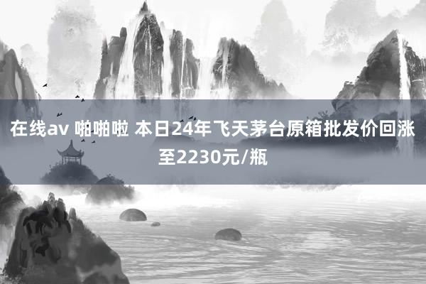 在线av 啪啪啦 本日24年飞天茅台原箱批发价回涨至2230元/瓶