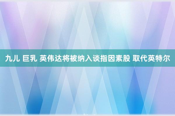 九儿 巨乳 英伟达将被纳入谈指因素股 取代英特尔