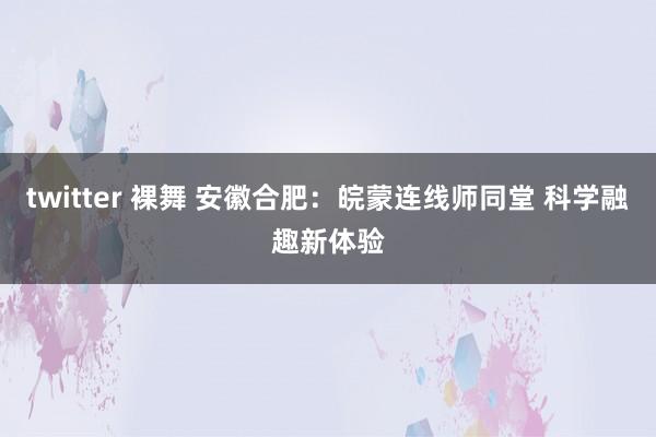 twitter 裸舞 安徽合肥：皖蒙连线师同堂 科学融趣新体验