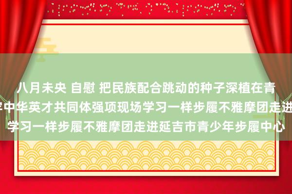 八月未央 自慰 把民族配合跳动的种子深植在青少年心中——延边州铸牢中华英才共同体强项现场学习一样步履不雅摩团走进延吉市青少年步履中心