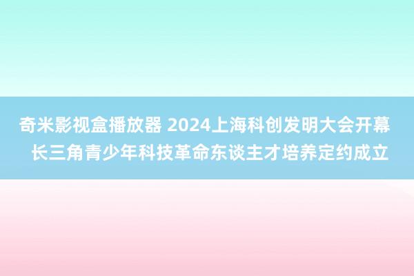 奇米影视盒播放器 2024上海科创发明大会开幕  长三角青少年科技革命东谈主才培养定约成立