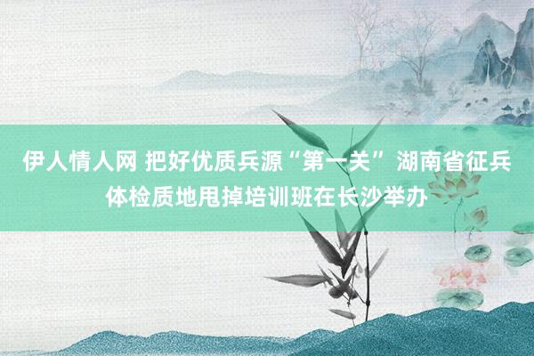 伊人情人网 把好优质兵源“第一关” 湖南省征兵体检质地甩掉培训班在长沙举办