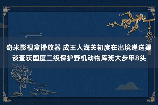 奇米影视盒播放器 成王人海关初度在出境递送渠谈查获国度二级保护野机动物库班大步甲8头