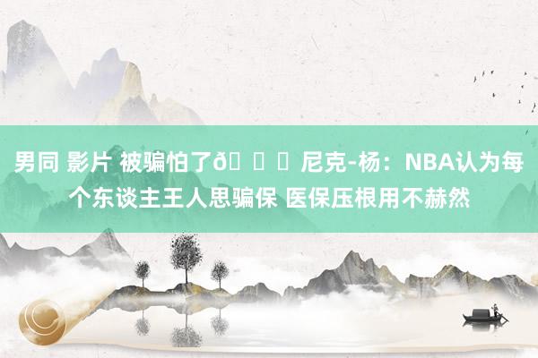 男同 影片 被骗怕了🙃尼克-杨：NBA认为每个东谈主王人思骗保 医保压根用不赫然