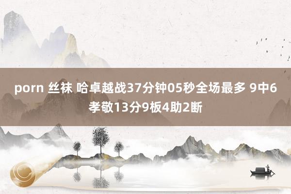 porn 丝袜 哈卓越战37分钟05秒全场最多 9中6孝敬13分9板4助2断