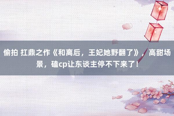 偷拍 扛鼎之作《和离后，王妃她野翻了》，高甜场景，磕cp让东谈主停不下来了！