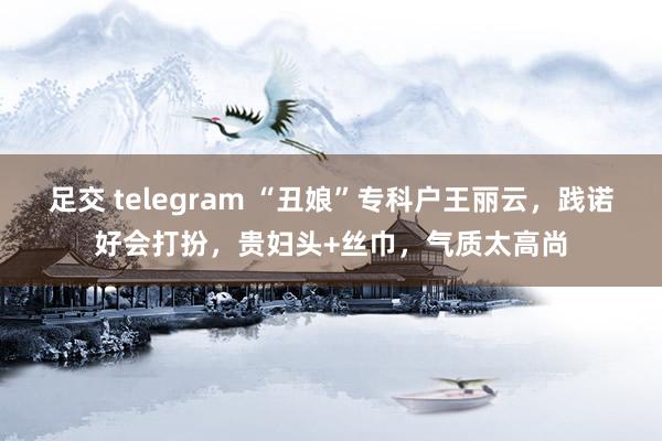 足交 telegram “丑娘”专科户王丽云，践诺好会打扮，贵妇头+丝巾，气质太高尚