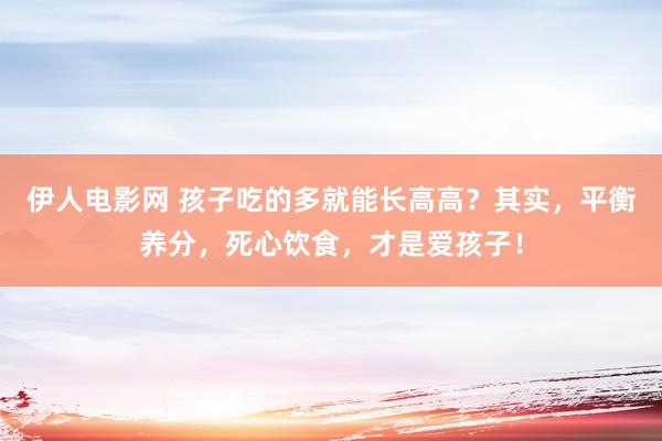 伊人电影网 孩子吃的多就能长高高？其实，平衡养分，死心饮食，才是爱孩子！