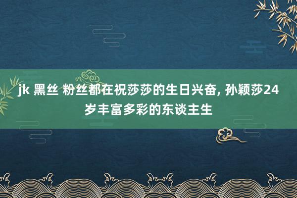 jk 黑丝 粉丝都在祝莎莎的生日兴奋， 孙颖莎24岁丰富多彩的东谈主生