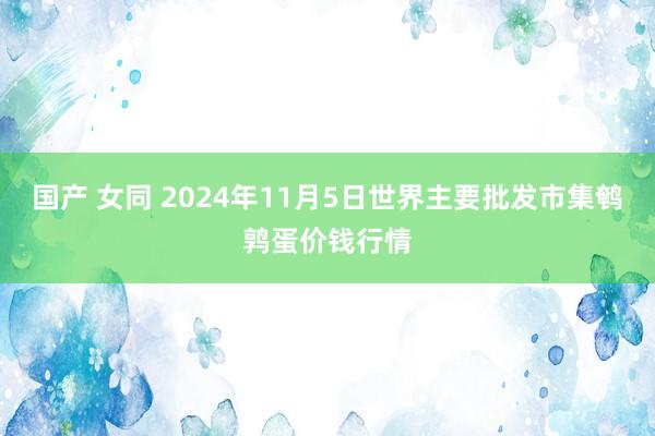 国产 女同 2024年11月5日世界主要批发市集鹌鹑蛋价钱行情