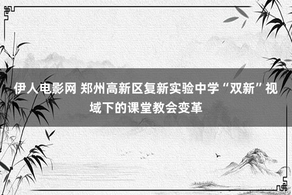 伊人电影网 郑州高新区复新实验中学“双新”视域下的课堂教会变革