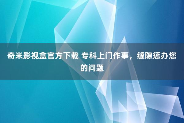 奇米影视盒官方下载 专科上门作事，缝隙惩办您的问题