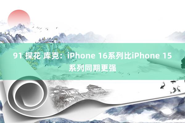 91 探花 库克：iPhone 16系列比iPhone 15系列同期更强