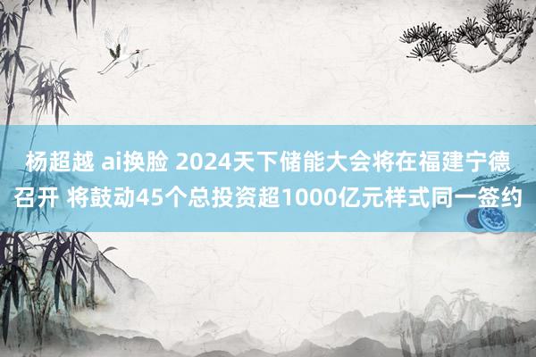 杨超越 ai换脸 2024天下储能大会将在福建宁德召开 将鼓动45个总投资超1000亿元样式同一签约