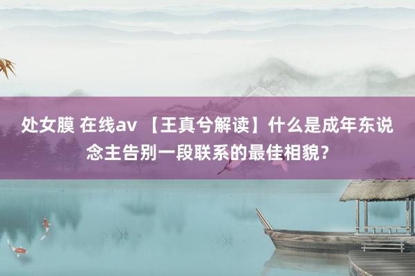 处女膜 在线av 【王真兮解读】什么是成年东说念主告别一段联系的最佳相貌？